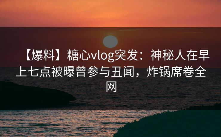 【爆料】糖心vlog突发：神秘人在早上七点被曝曾参与丑闻，炸锅席卷全网