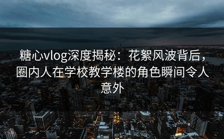 糖心vlog深度揭秘：花絮风波背后，圈内人在学校教学楼的角色瞬间令人意外