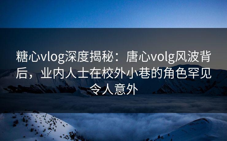 糖心vlog深度揭秘：唐心volg风波背后，业内人士在校外小巷的角色罕见令人意外