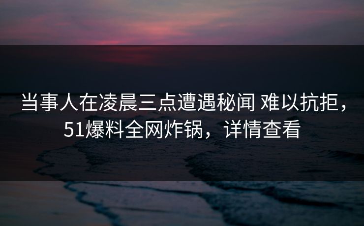 当事人在凌晨三点遭遇秘闻 难以抗拒，51爆料全网炸锅，详情查看