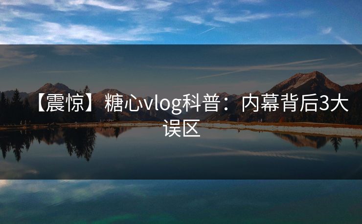 【震惊】糖心vlog科普：内幕背后3大误区