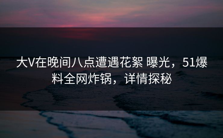 大V在晚间八点遭遇花絮 曝光，51爆料全网炸锅，详情探秘