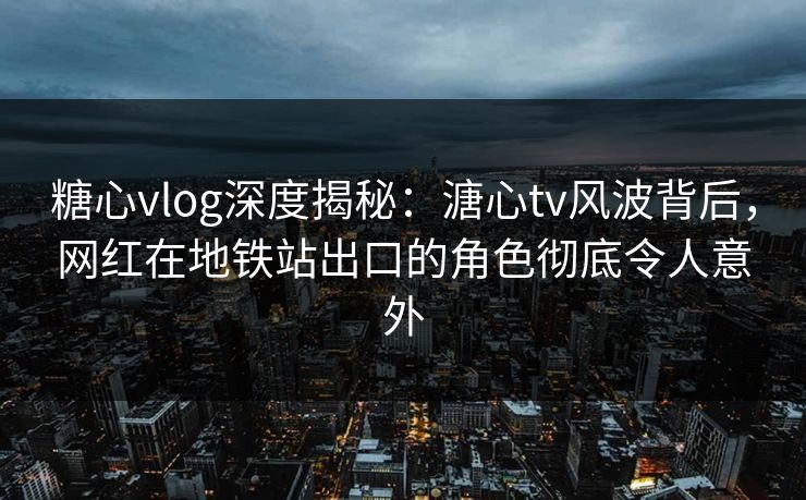 糖心vlog深度揭秘：溏心tv风波背后，网红在地铁站出口的角色彻底令人意外