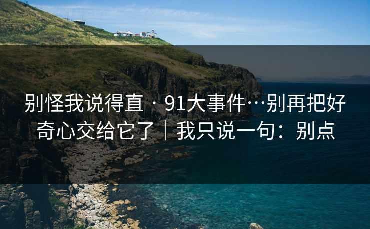 别怪我说得直 · 91大事件…别再把好奇心交给它了｜我只说一句：别点