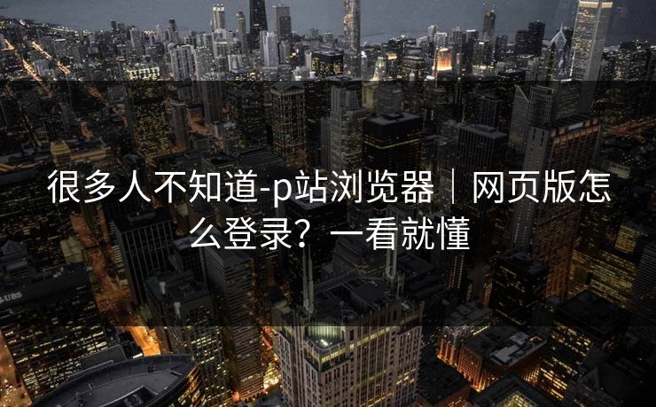 很多人不知道-p站浏览器｜网页版怎么登录？一看就懂