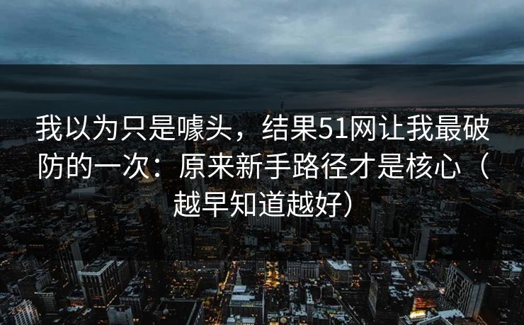 我以为只是噱头，结果51网让我最破防的一次：原来新手路径才是核心（越早知道越好）