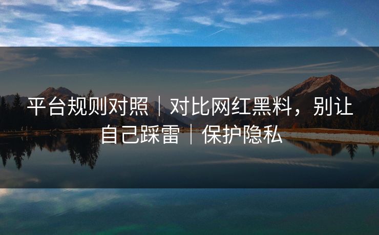 平台规则对照｜对比网红黑料，别让自己踩雷｜保护隐私