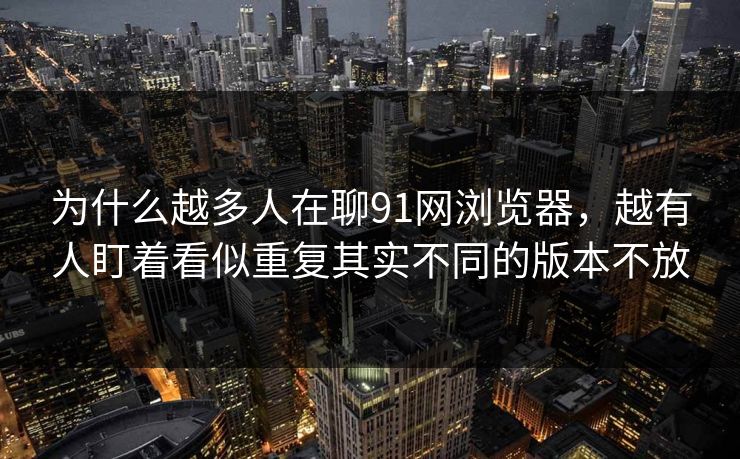 为什么越多人在聊91网浏览器，越有人盯着看似重复其实不同的版本不放