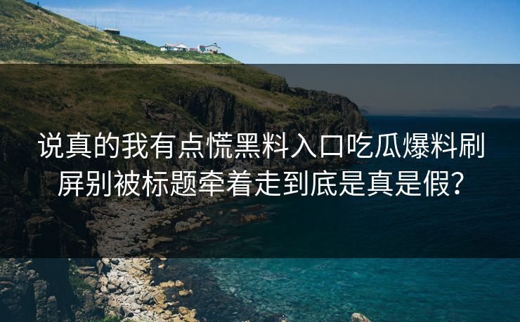 说真的我有点慌黑料入口吃瓜爆料刷屏别被标题牵着走到底是真是假？