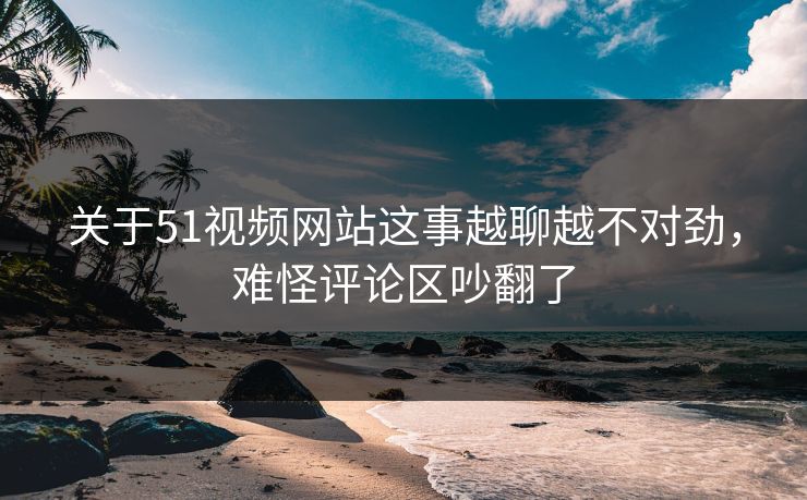 关于51视频网站这事越聊越不对劲，难怪评论区吵翻了