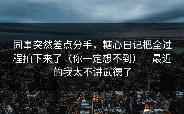 同事突然差点分手，糖心日记把全过程拍下来了（你一定想不到）｜最近的我太不讲武德了