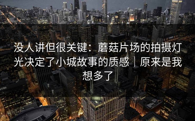 没人讲但很关键：蘑菇片场的拍摄灯光决定了小城故事的质感｜原来是我想多了