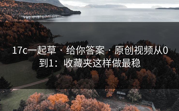 17c一起草 · 给你答案 · 原创视频从0到1：收藏夹这样做最稳