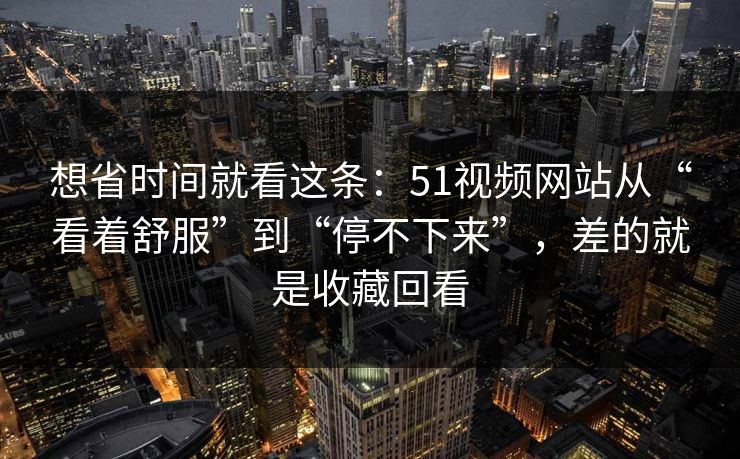 想省时间就看这条：51视频网站从“看着舒服”到“停不下来”，差的就是收藏回看
