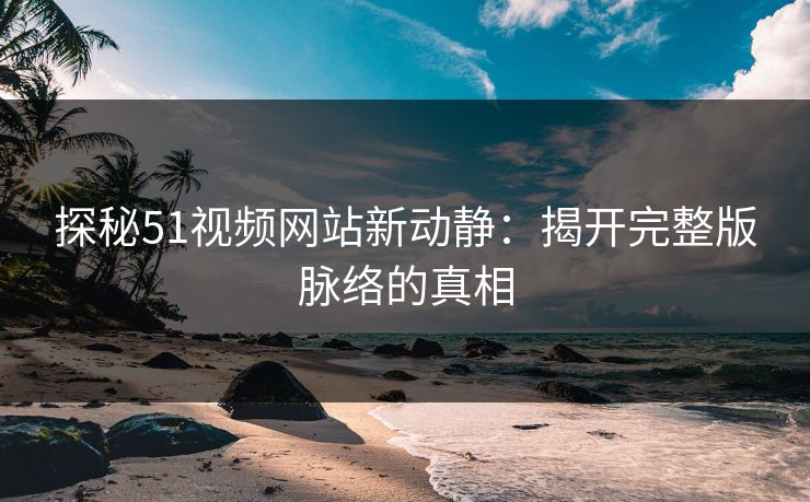 探秘51视频网站新动静：揭开完整版脉络的真相