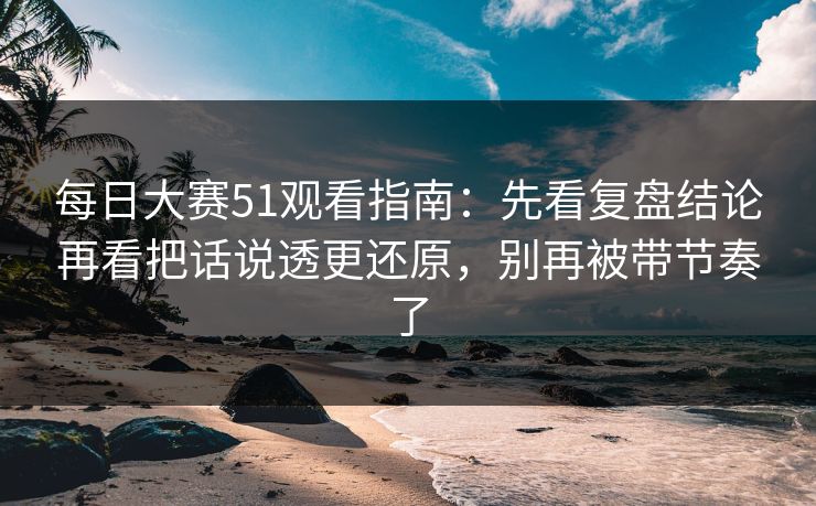 每日大赛51观看指南：先看复盘结论再看把话说透更还原，别再被带节奏了