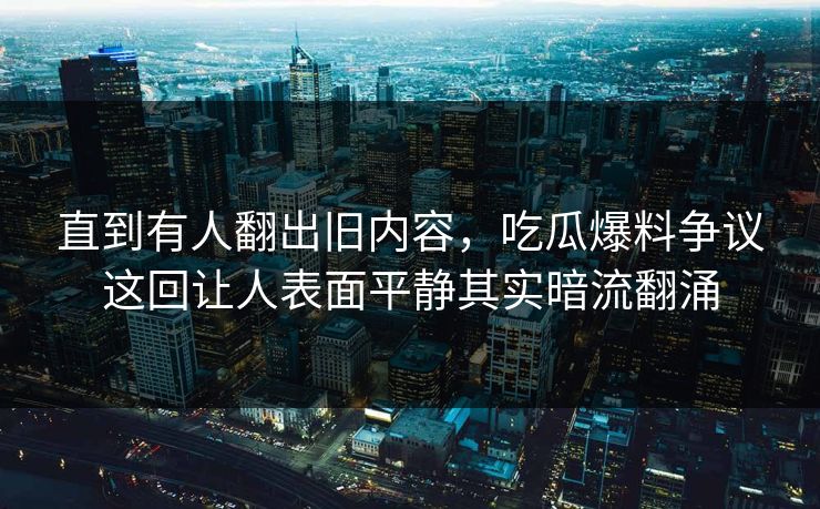 直到有人翻出旧内容，吃瓜爆料争议这回让人表面平静其实暗流翻涌