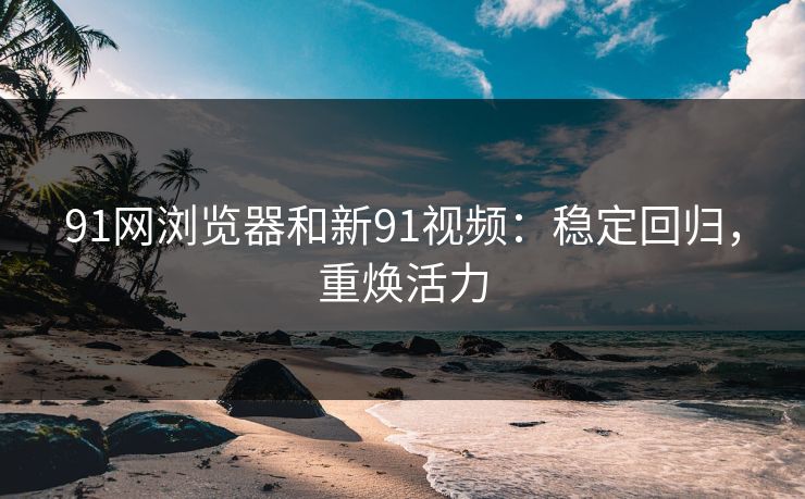91网浏览器和新91视频：稳定回归，重焕活力