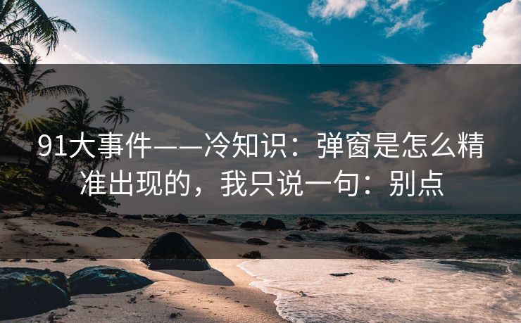 91大事件——冷知识：弹窗是怎么精准出现的，我只说一句：别点