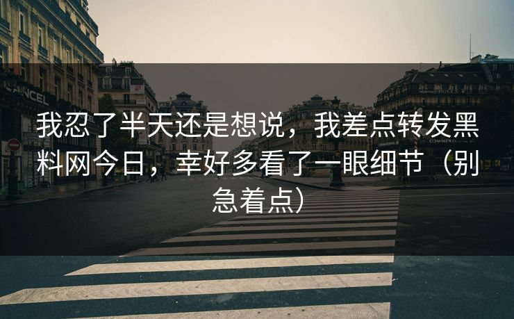 我忍了半天还是想说，我差点转发黑料网今日，幸好多看了一眼细节（别急着点）