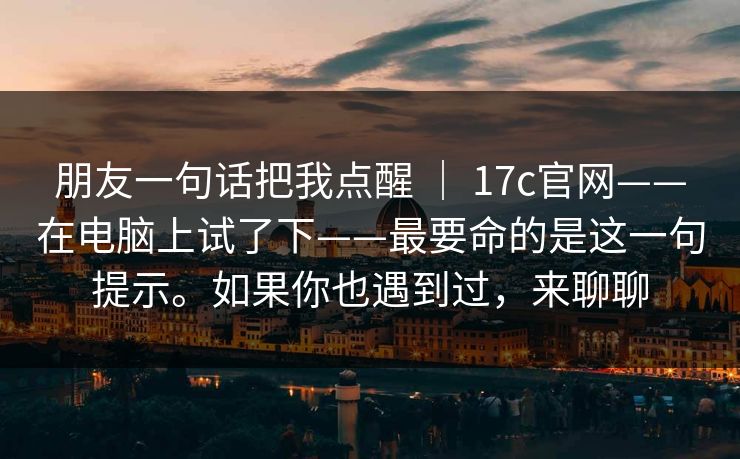 朋友一句话把我点醒 ｜ 17c官网——在电脑上试了下——最要命的是这一句提示。如果你也遇到过，来聊聊