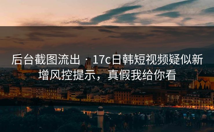 后台截图流出 · 17c日韩短视频疑似新增风控提示，真假我给你看