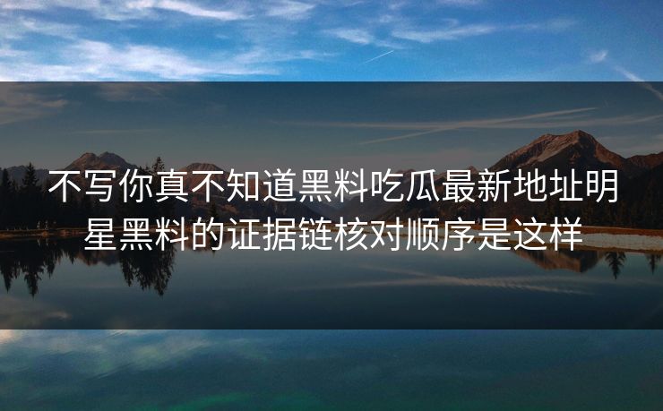 不写你真不知道黑料吃瓜最新地址明星黑料的证据链核对顺序是这样