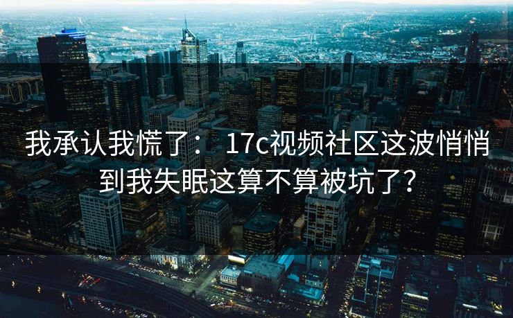 我承认我慌了: 17c视频社区这波悄悄到我失眠这算不算被坑了? 我承认我慌了: 17c视频社区这波悄悄到我失眠这算不算被坑了?