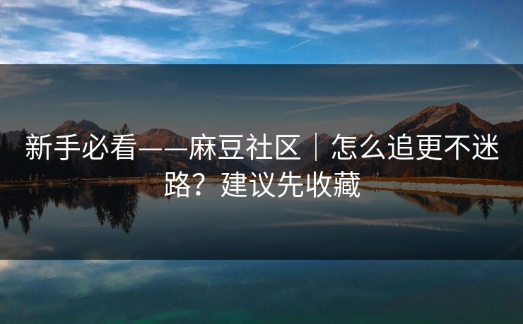 新手必看——麻豆社区｜怎么追更不迷路？建议先收藏