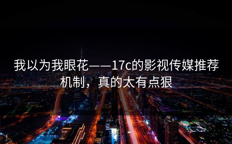 我以为我眼花——17c的影视传媒推荐机制,真的太有点狠 我以为我眼花——17c的影视传媒推荐机制,真的太有点狠
