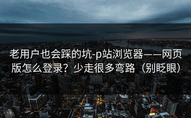 老用户也会踩的坑-p站浏览器——网页版怎么登录？少走很多弯路（别眨眼）