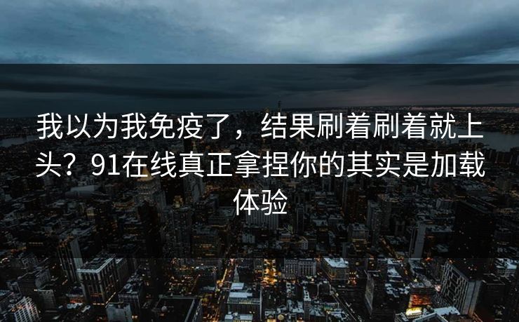 我以为我免疫了，结果刷着刷着就上头？91在线真正拿捏你的其实是加载体验