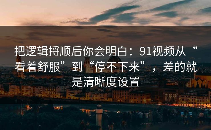 把逻辑捋顺后你会明白：91视频从“看着舒服”到“停不下来”，差的就是清晰度设置