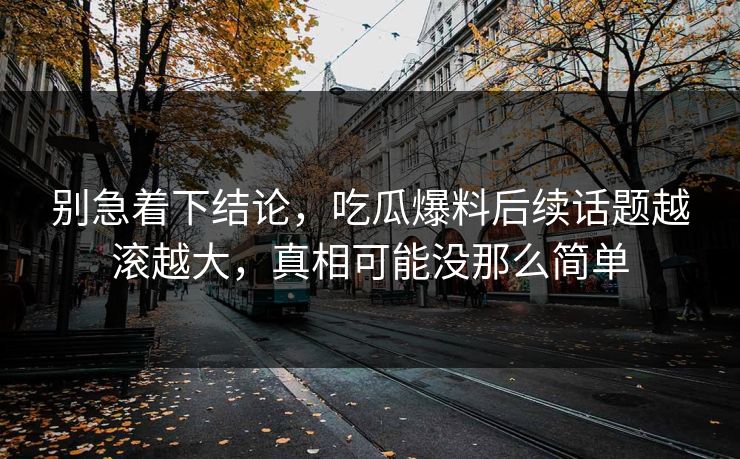 别急着下结论，吃瓜爆料后续话题越滚越大，真相可能没那么简单