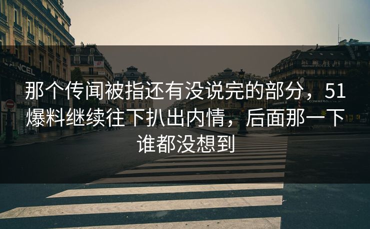 那个传闻被指还有没说完的部分，51爆料继续往下扒出内情，后面那一下谁都没想到