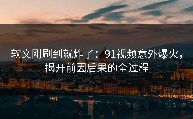 软文刚刷到就炸了：91视频意外爆火，揭开前因后果的全过程